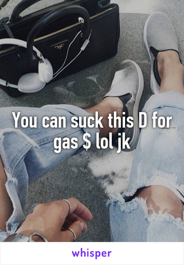 You can suck this D for gas $ lol jk