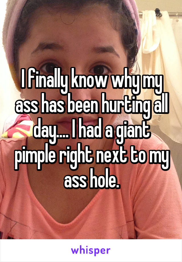 I finally know why my ass has been hurting all day.... I had a giant pimple right next to my ass hole.