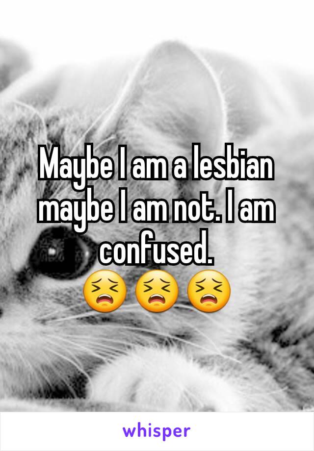 Maybe I am a lesbian maybe I am not. I am confused.                   😣😣😣