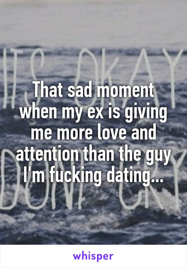 That sad moment when my ex is giving me more love and attention than the guy I'm fucking dating...