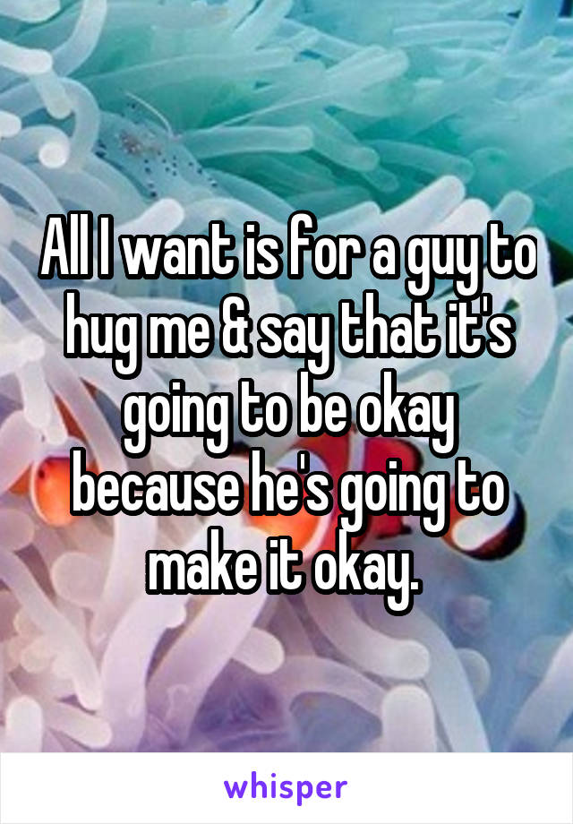 All I want is for a guy to hug me & say that it's going to be okay because he's going to make it okay. 