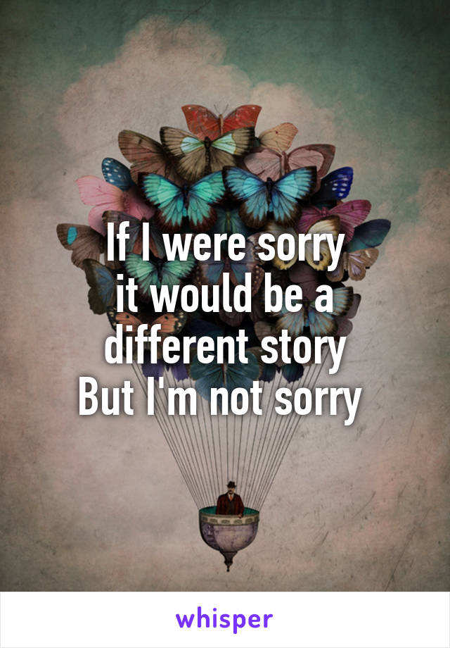 If I were sorry
it would be a different story
But I'm not sorry 