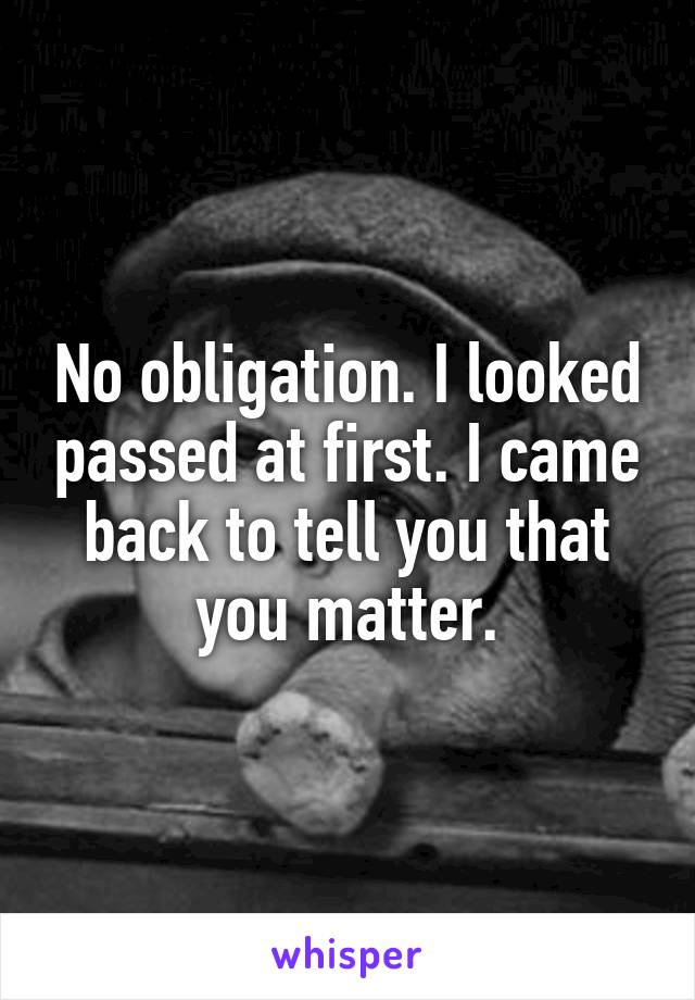 No obligation. I looked passed at first. I came back to tell you that you matter.