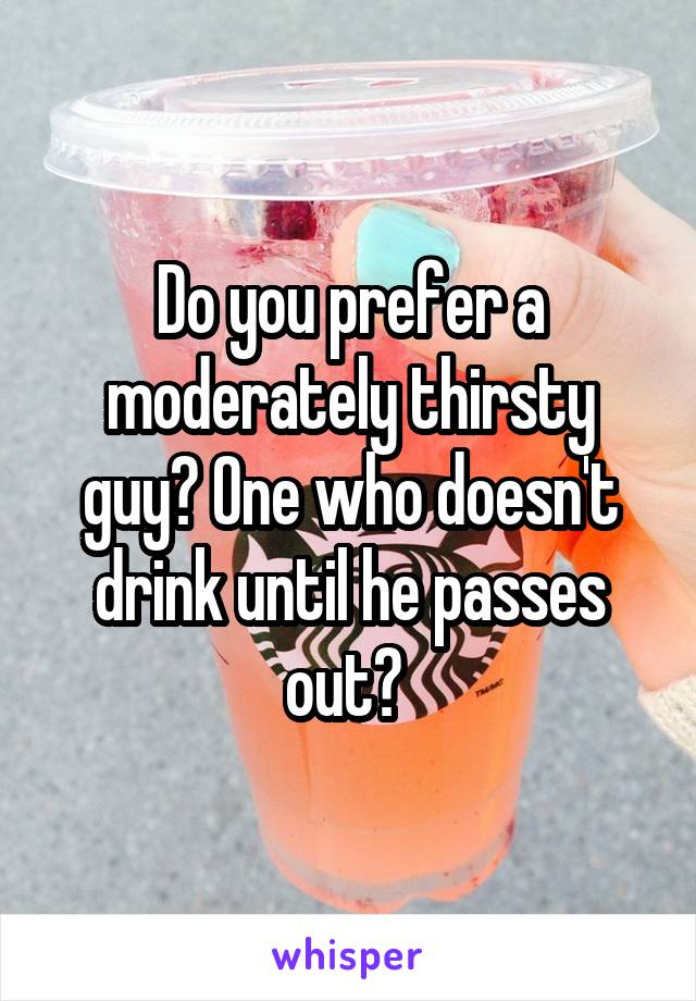 Do you prefer a moderately thirsty guy? One who doesn't drink until he passes out? 