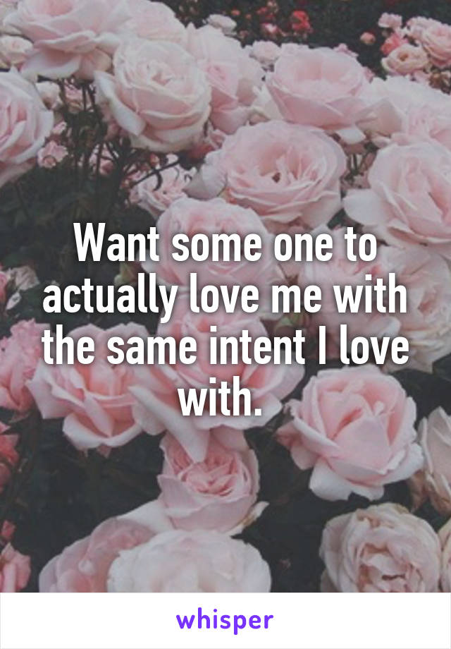 Want some one to actually love me with the same intent I love with. 