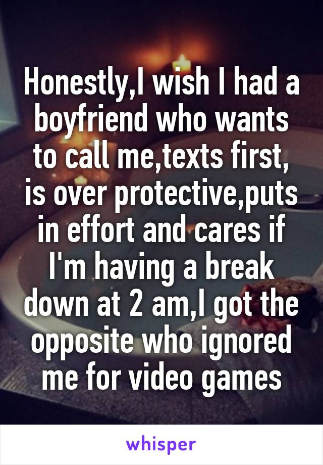 Honestly,I wish I had a boyfriend who wants to call me,texts first, is over protective,puts in effort and cares if I'm having a break down at 2 am,I got the opposite who ignored me for video games