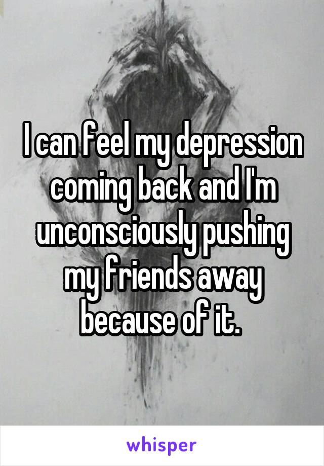 I can feel my depression coming back and I'm unconsciously pushing my friends away because of it. 