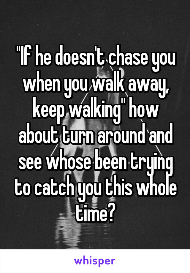 "If he doesn't chase you when you walk away, keep walking" how about turn around and see whose been trying to catch you this whole time?