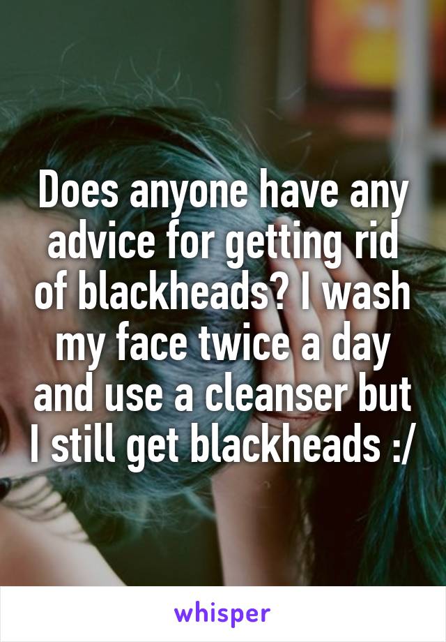 Does anyone have any advice for getting rid of blackheads? I wash my face twice a day and use a cleanser but I still get blackheads :/