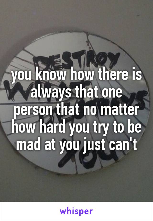 you know how there is always that one person that no matter how hard you try to be mad at you just can't