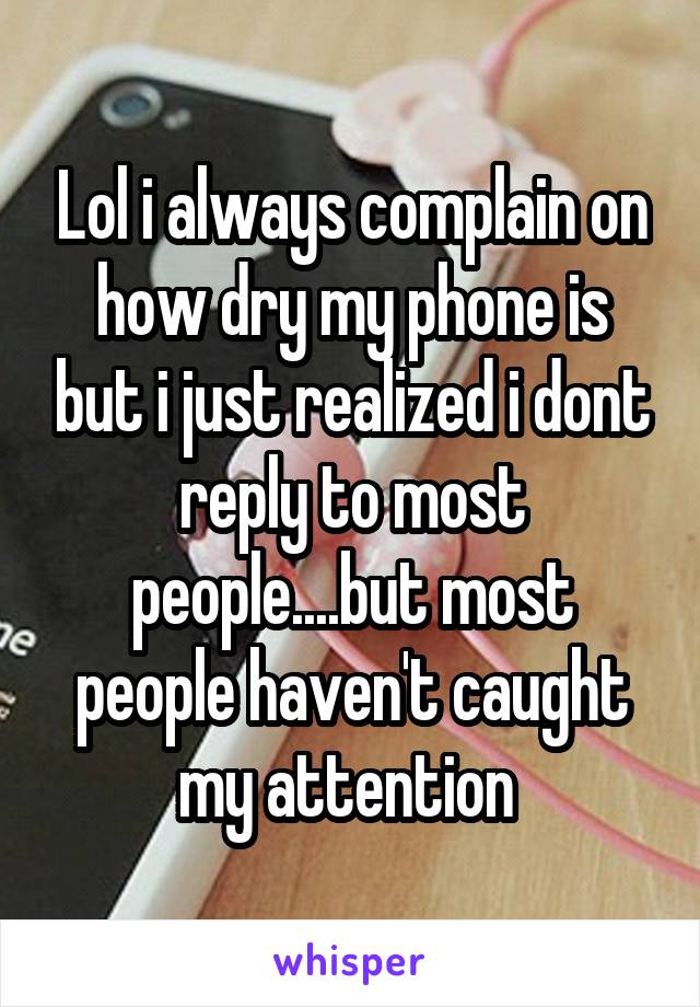 Lol i always complain on how dry my phone is but i just realized i dont reply to most people....but most people haven't caught my attention 