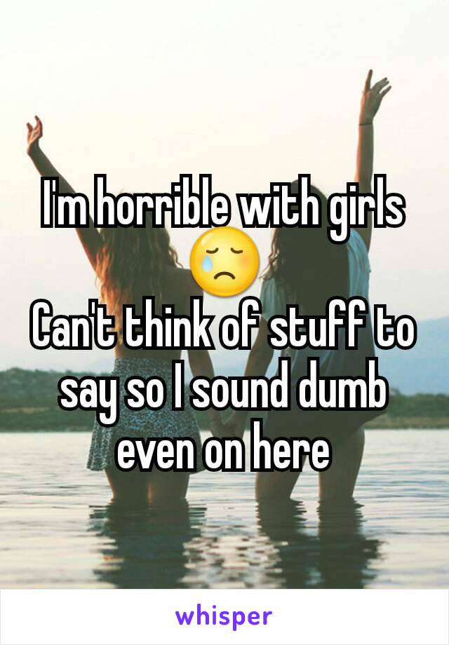 I'm horrible with girls 😢
Can't think of stuff to say so I sound dumb even on here