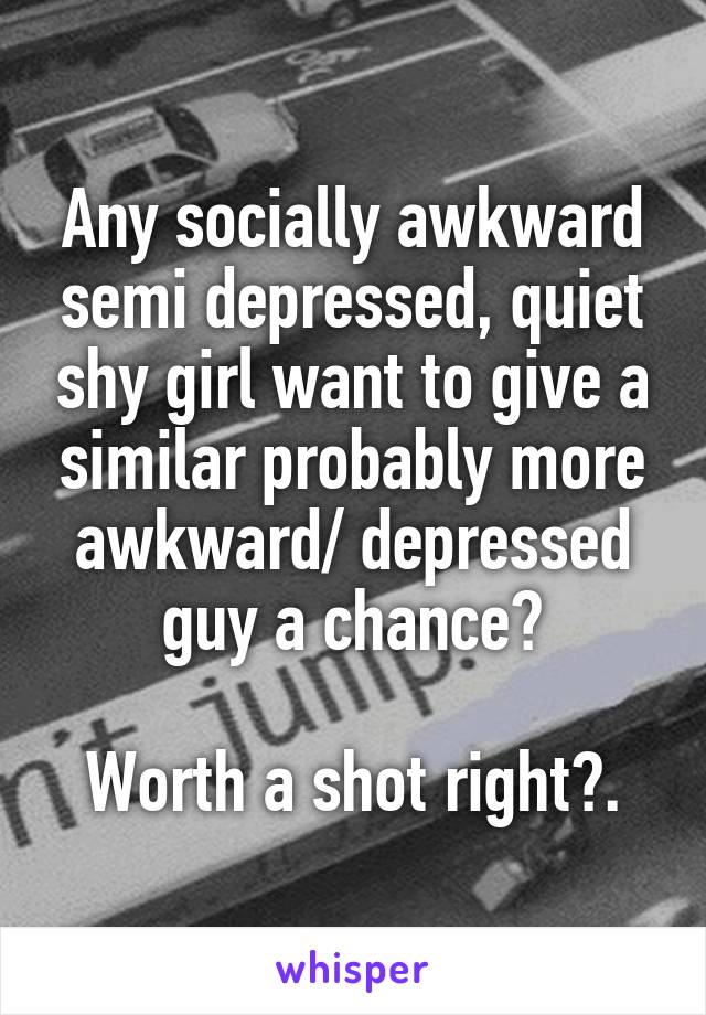 Any socially awkward semi depressed, quiet shy girl want to give a similar probably more awkward/ depressed guy a chance?

Worth a shot right?.