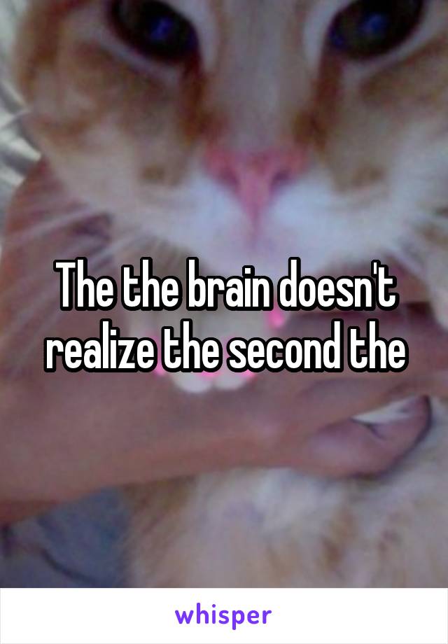 The the brain doesn't realize the second the