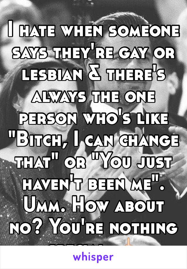 I hate when someone says they're gay or lesbian & there's always the one person who's like "Bitch, I can change that" or "You just haven't been me". Umm. How about no? You're nothing special. 🖕🏻