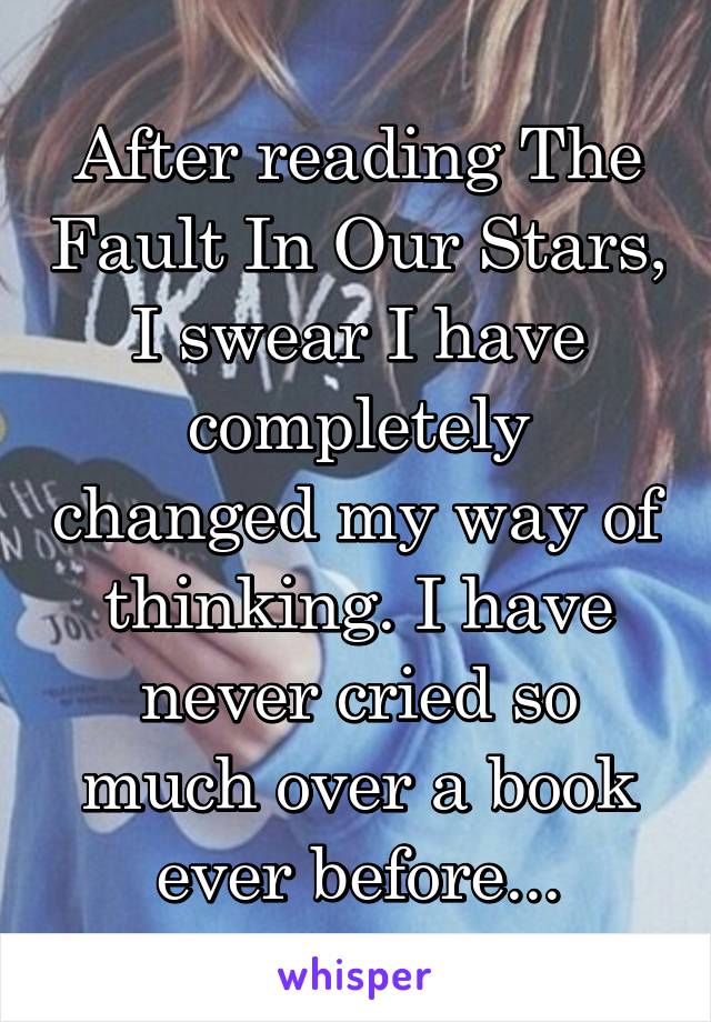 After reading The Fault In Our Stars, I swear I have completely changed my way of thinking. I have never cried so much over a book ever before...