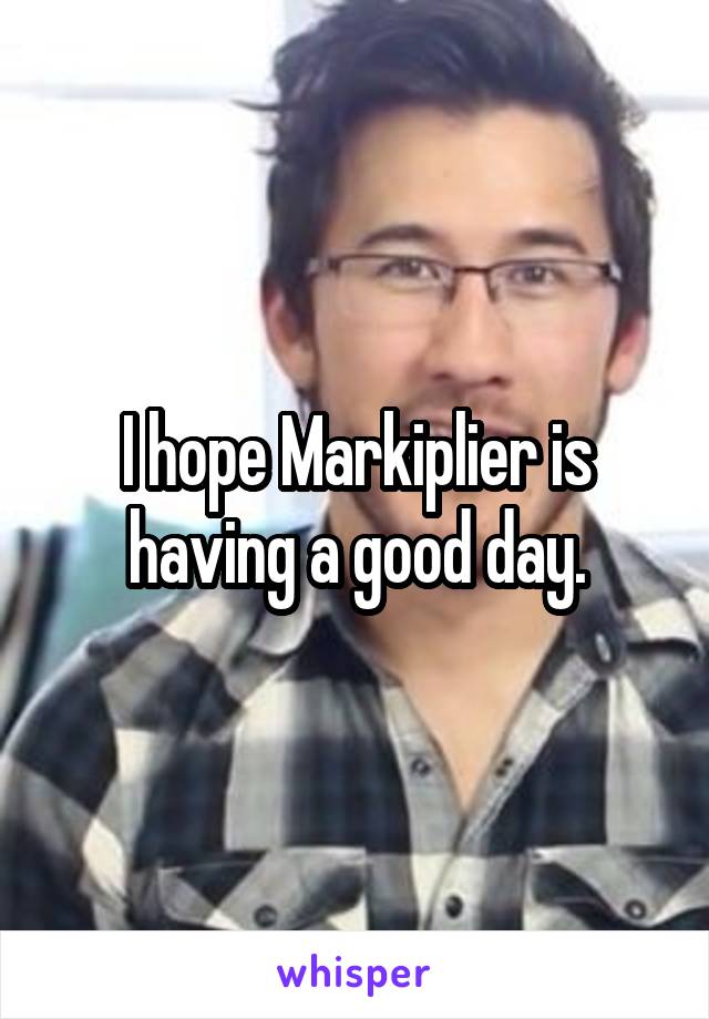 I hope Markiplier is having a good day.