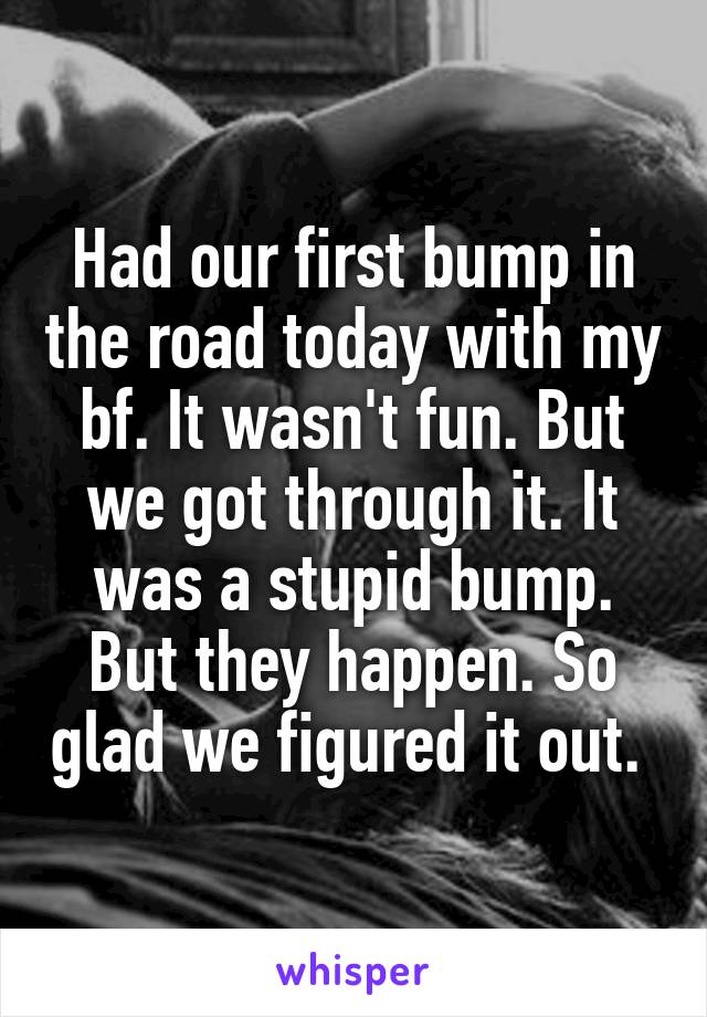 Had our first bump in the road today with my bf. It wasn't fun. But we got through it. It was a stupid bump. But they happen. So glad we figured it out. 