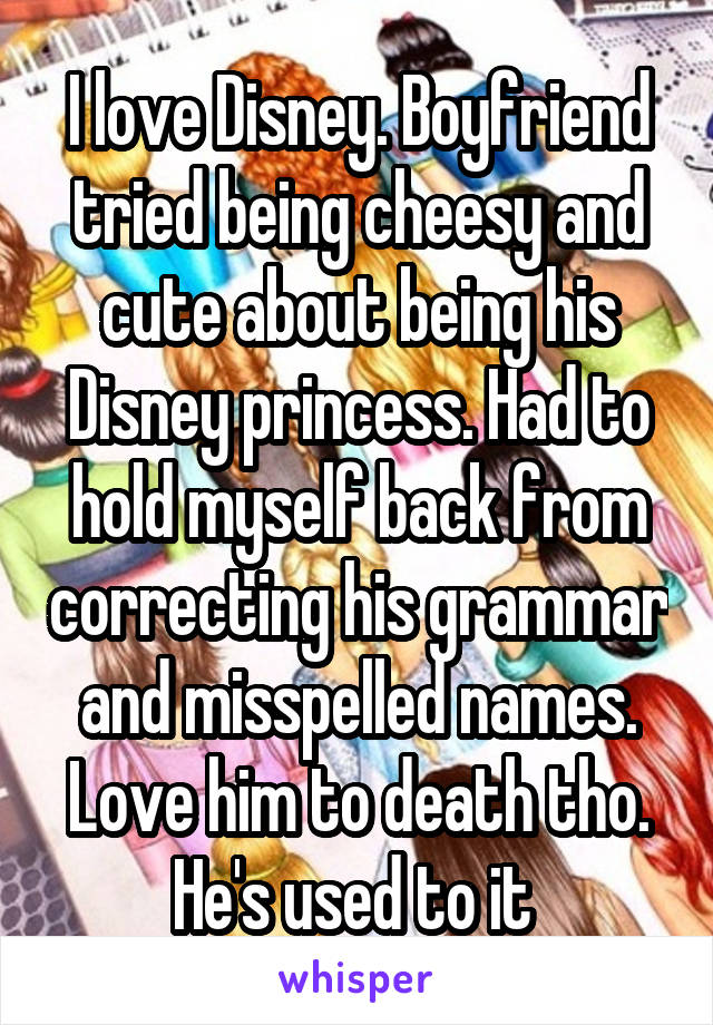 I love Disney. Boyfriend tried being cheesy and cute about being his Disney princess. Had to hold myself back from correcting his grammar and misspelled names. Love him to death tho. He's used to it 