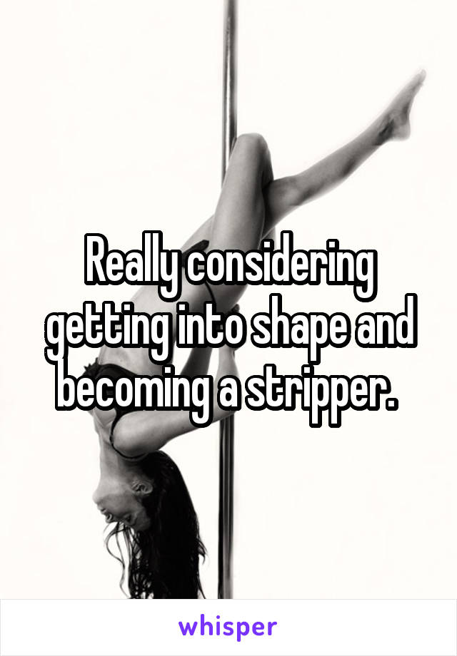 Really considering getting into shape and becoming a stripper. 