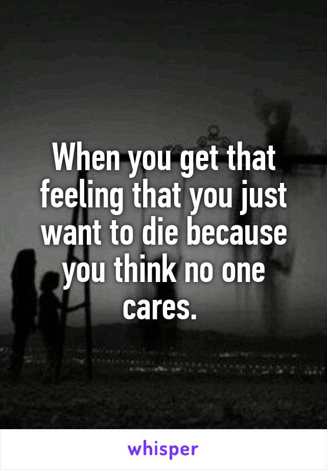 When you get that feeling that you just want to die because you think no one cares. 