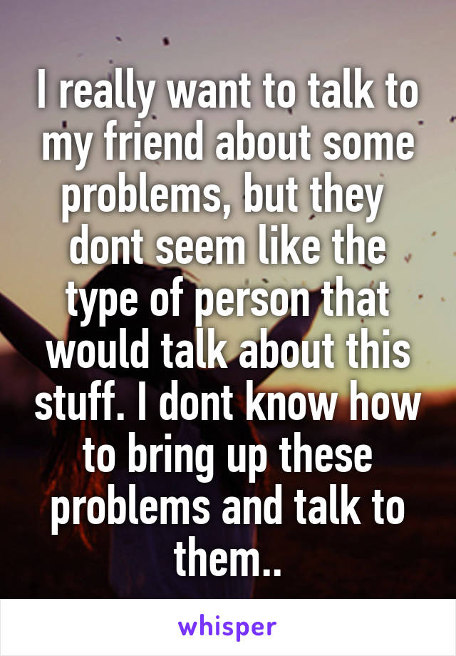 I really want to talk to my friend about some problems, but they  dont seem like the type of person that would talk about this stuff. I dont know how to bring up these problems and talk to them..