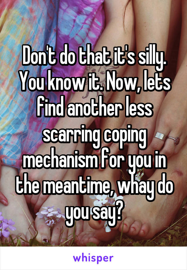 Don't do that it's silly. You know it. Now, lets find another less scarring coping mechanism for you in the meantime, whay do you say?