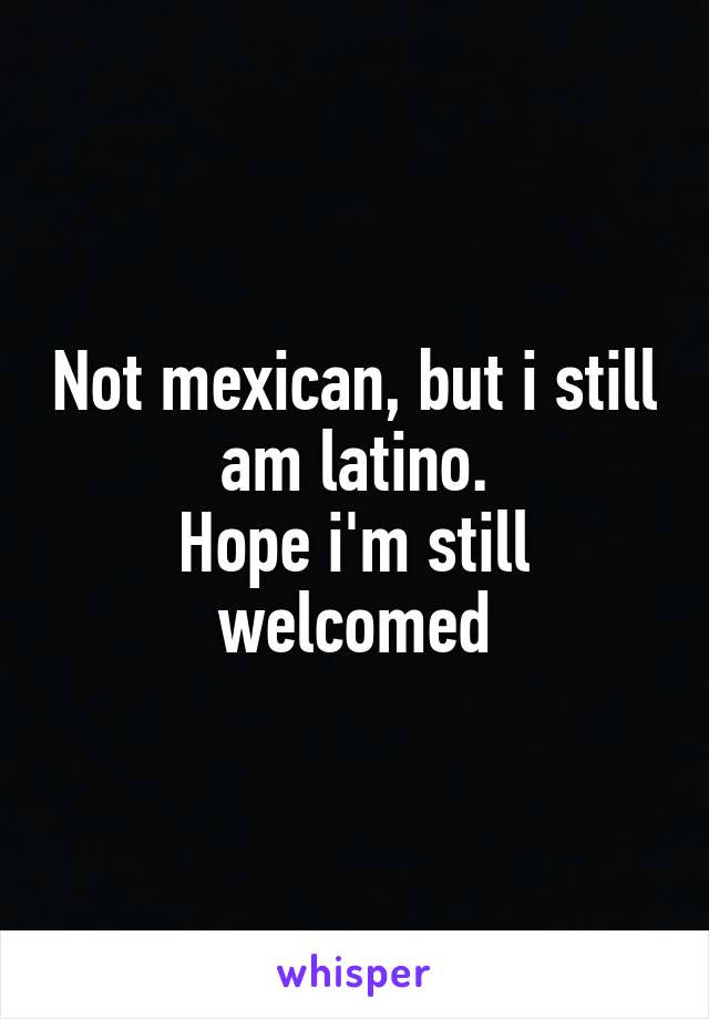 Not mexican, but i still am latino.
Hope i'm still welcomed