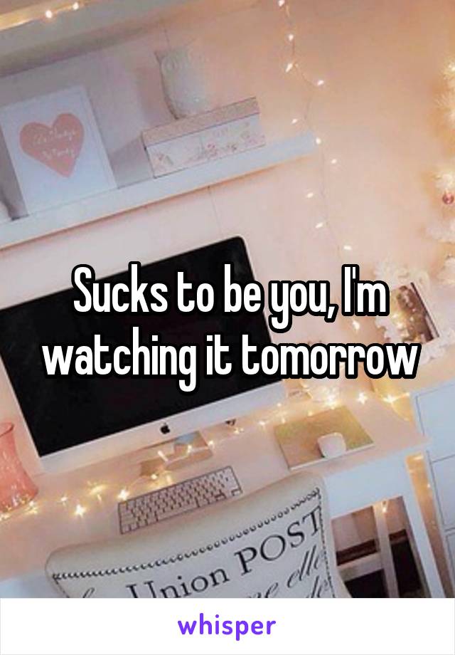 Sucks to be you, I'm watching it tomorrow