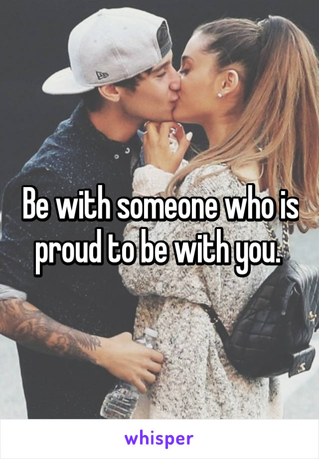 Be with someone who is proud to be with you. 