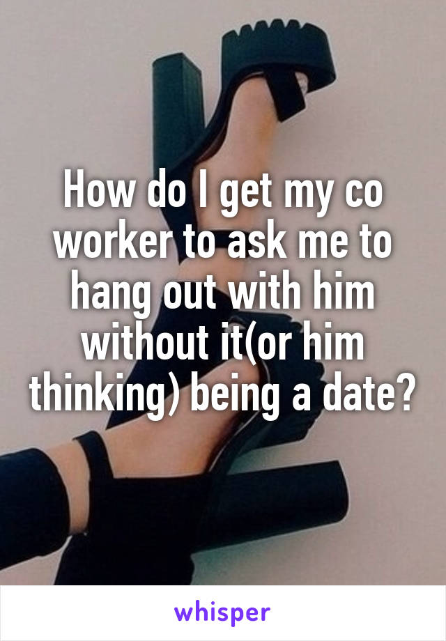 How do I get my co worker to ask me to hang out with him without it(or him thinking) being a date? 