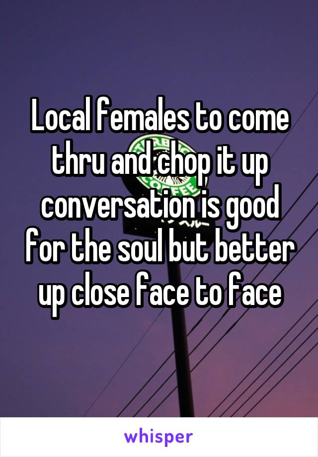 Local females to come thru and chop it up conversation is good for the soul but better up close face to face
