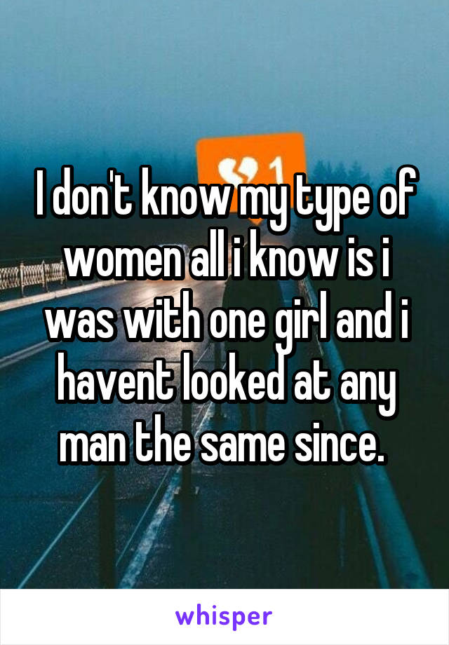 I don't know my type of women all i know is i was with one girl and i havent looked at any man the same since. 