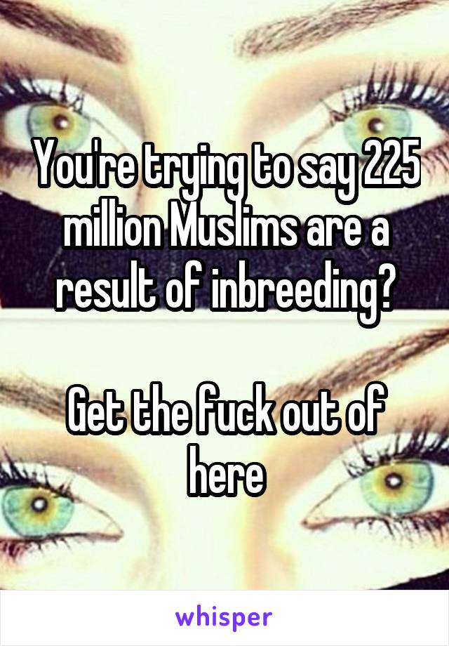 You're trying to say 225 million Muslims are a result of inbreeding?

Get the fuck out of here