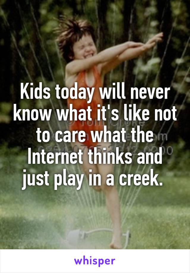 Kids today will never know what it's like not to care what the Internet thinks and just play in a creek. 