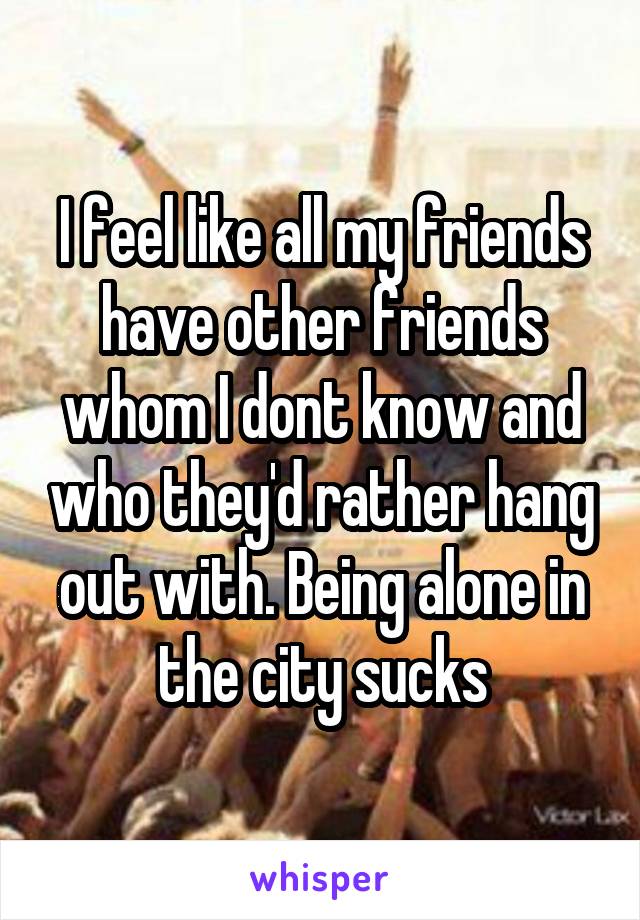 I feel like all my friends have other friends whom I dont know and who they'd rather hang out with. Being alone in the city sucks