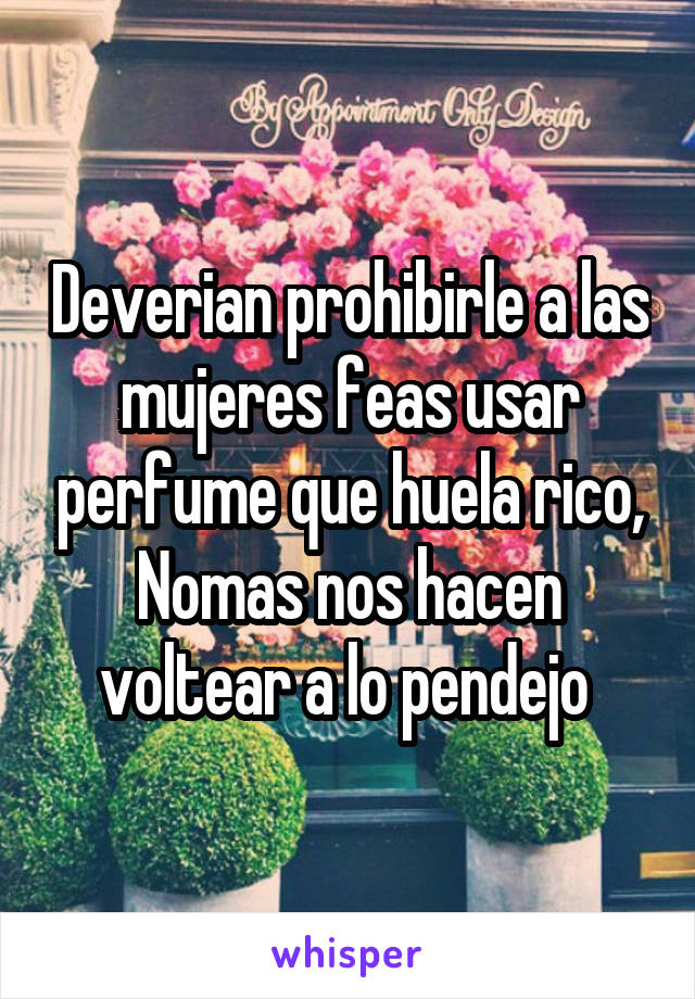 Deverian prohibirle a las mujeres feas usar perfume que huela rico,
Nomas nos hacen voltear a lo pendejo 