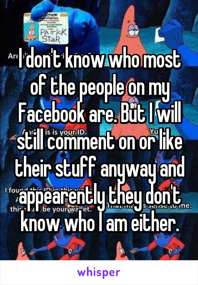 I don't know who most of the people on my Facebook are. But I will still comment on or like their stuff anyway and appearently they don't know who I am either.