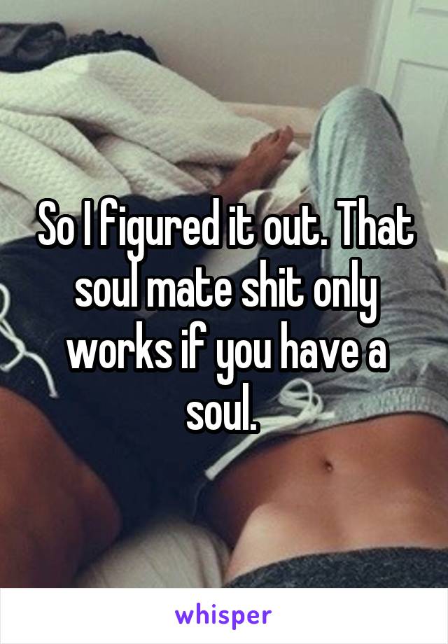 So I figured it out. That soul mate shit only works if you have a soul. 