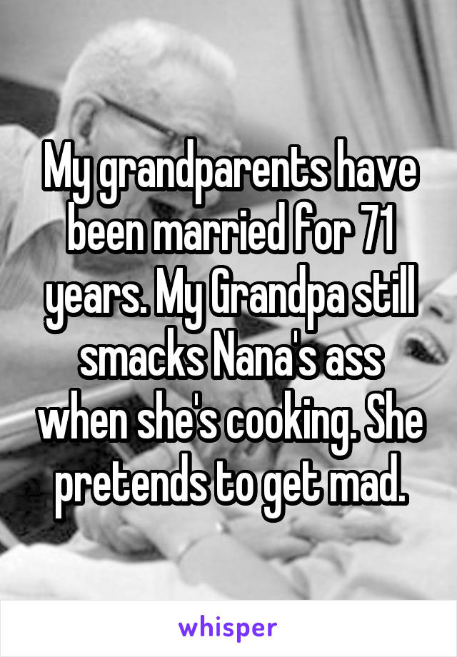 My grandparents have been married for 71 years. My Grandpa still smacks Nana's ass when she's cooking. She pretends to get mad.