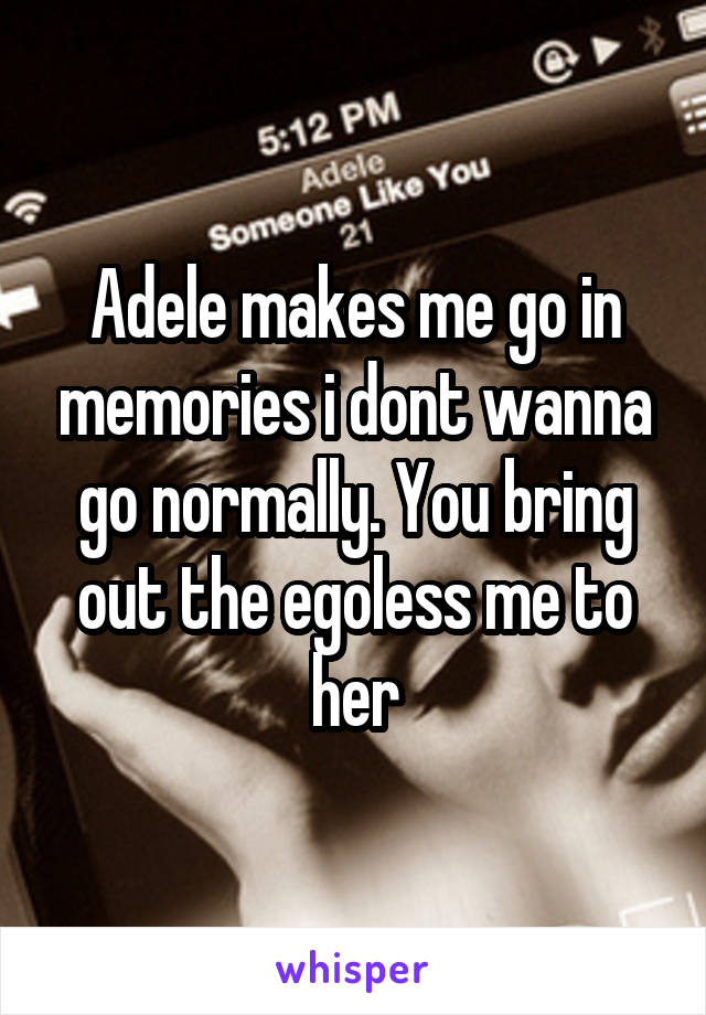 Adele makes me go in memories i dont wanna go normally. You bring out the egoless me to her