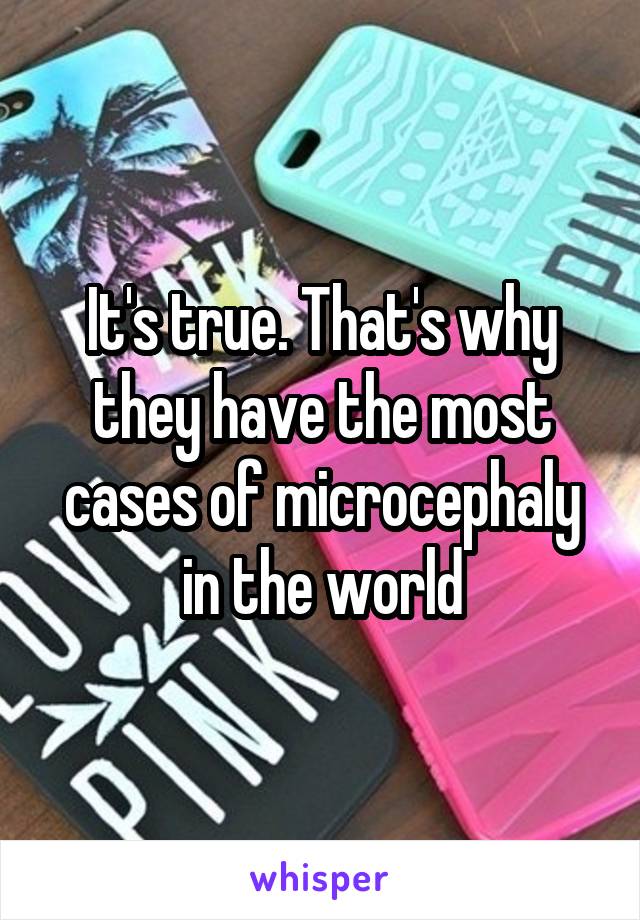 It's true. That's why they have the most cases of microcephaly in the world