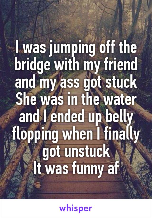 I was jumping off the bridge with my friend and my ass got stuck
She was in the water and I ended up belly flopping when I finally got unstuck
It was funny af