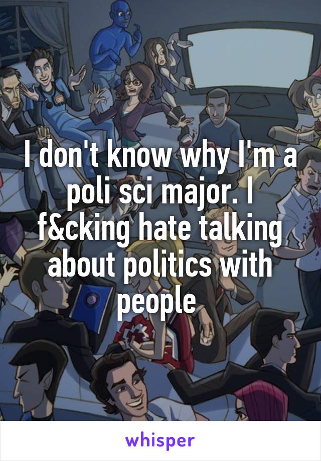 I don't know why I'm a poli sci major. I f&cking hate talking about politics with people 