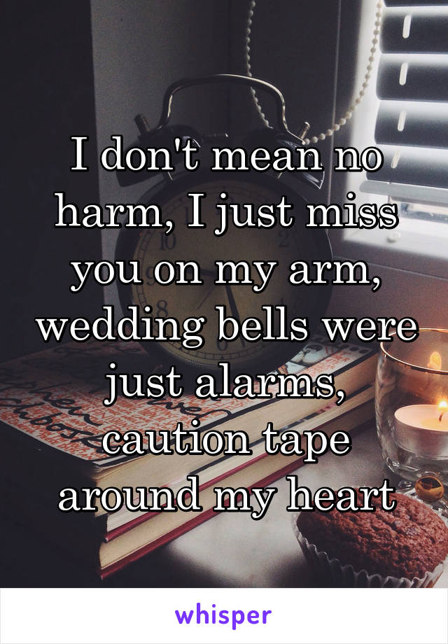 I don't mean no harm, I just miss you on my arm, wedding bells were just alarms, caution tape around my heart