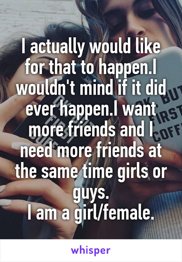 I actually would like for that to happen.I wouldn't mind if it did ever happen.I want more friends and I need more friends at the same time girls or guys.
I am a girl/female.