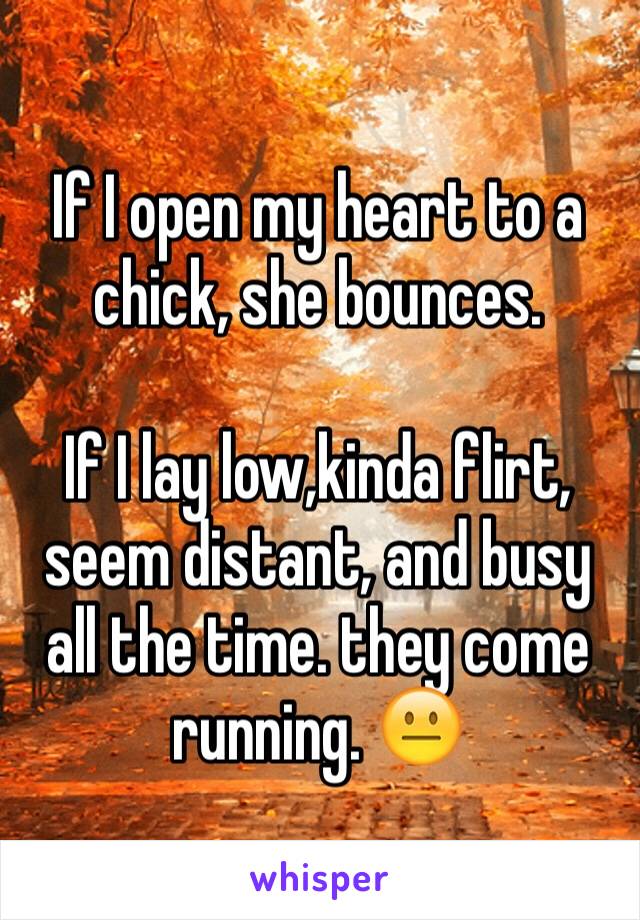 If I open my heart to a chick, she bounces. 

If I lay low,kinda flirt, seem distant, and busy all the time. they come running. 😐