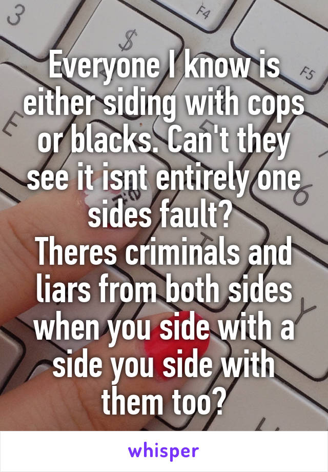 Everyone I know is either siding with cops or blacks. Can't they see it isnt entirely one sides fault? 
Theres criminals and liars from both sides when you side with a side you side with them too?