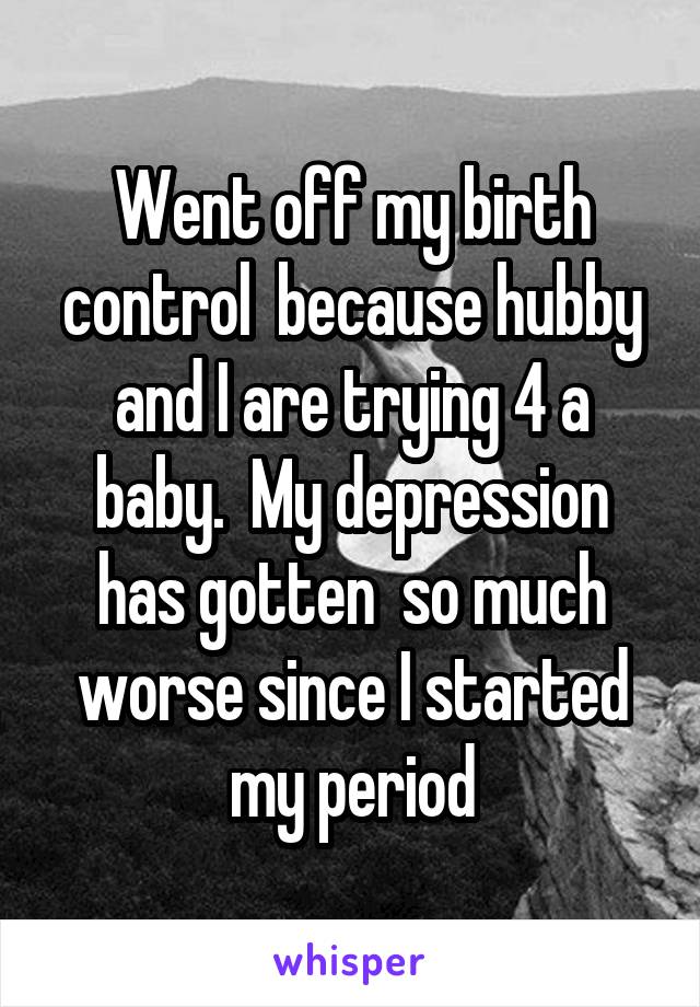 Went off my birth control  because hubby and I are trying 4 a baby.  My depression has gotten  so much worse since I started my period