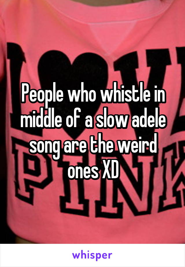 People who whistle in middle of a slow adele song are the weird ones XD